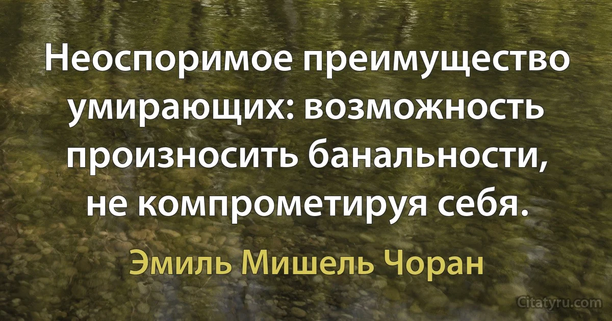 Неоспоримое преимущество умирающих: возможность произносить банальности, не компрометируя себя. (Эмиль Мишель Чоран)