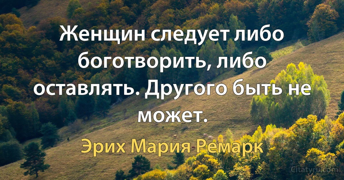 Женщин следует либо боготворить, либо оставлять. Другого быть не может. (Эрих Мария Ремарк)