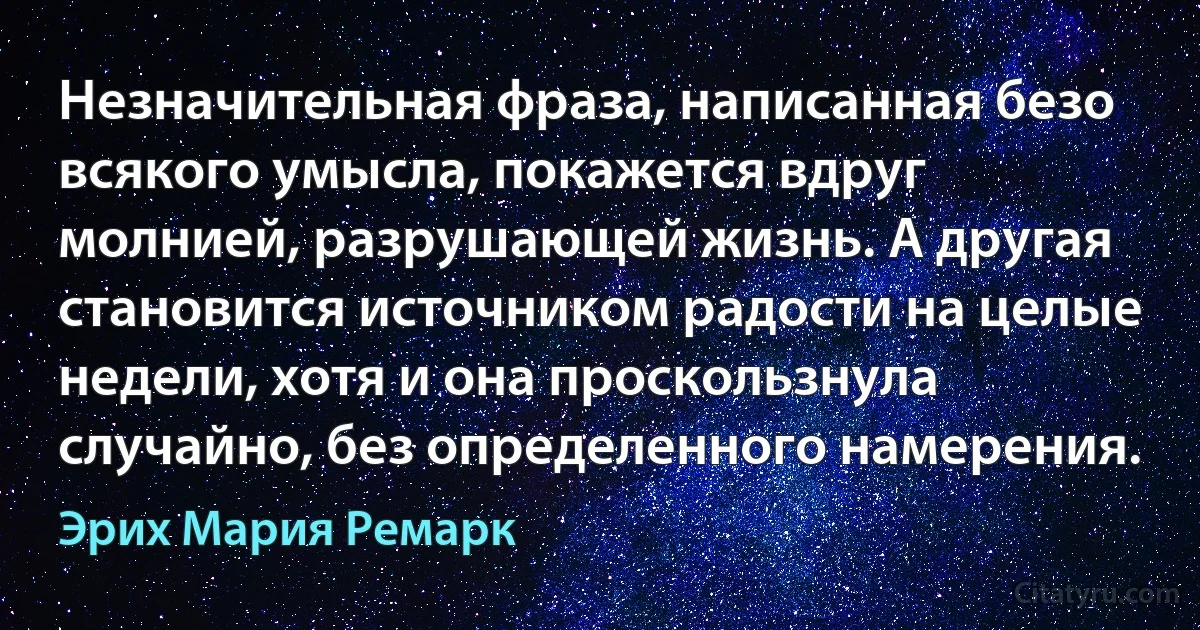 Незначительная фраза, написанная безо всякого умысла, покажется вдруг молнией, разрушающей жизнь. А другая становится источником радости на целые недели, хотя и она проскользнула случайно, без определенного намерения. (Эрих Мария Ремарк)