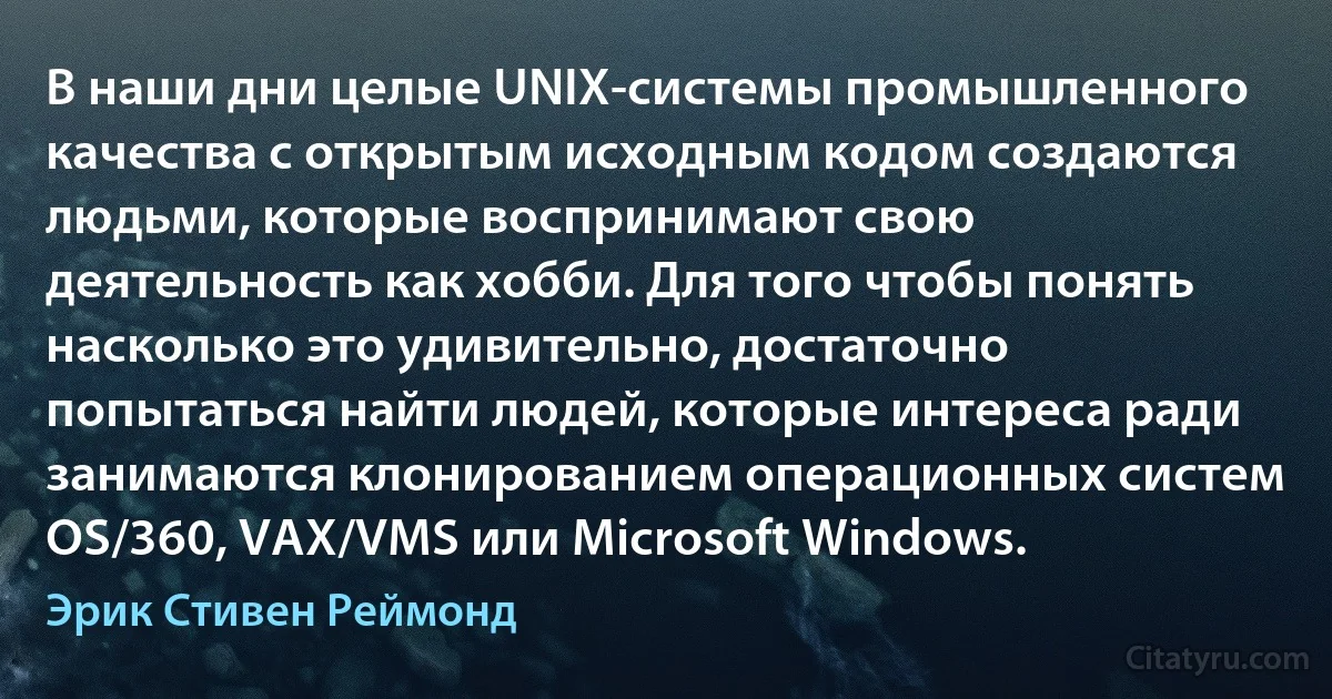 В наши дни целые UNIX-системы промышленного качества с открытым исходным кодом создаются людьми, которые воспринимают свою деятельность как хобби. Для того чтобы понять насколько это удивительно, достаточно попытаться найти людей, которые интереса ради занимаются клонированием операционных систем OS/360, VAX/VMS или Microsoft Windows. (Эрик Стивен Реймонд)