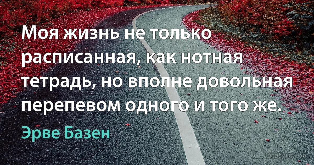 Моя жизнь не только расписанная, как нотная тетрадь, но вполне довольная перепевом одного и того же. (Эрве Базен)