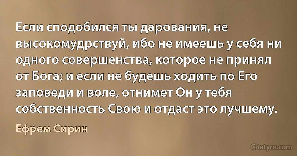 Если сподобился ты дарования, не высокомудрствуй, ибо не имеешь у себя ни одного совершенства, которое не принял от Бога; и если не будешь ходить по Его заповеди и воле, отнимет Он у тебя собственность Свою и отдаст это лучшему. (Ефрем Сирин)