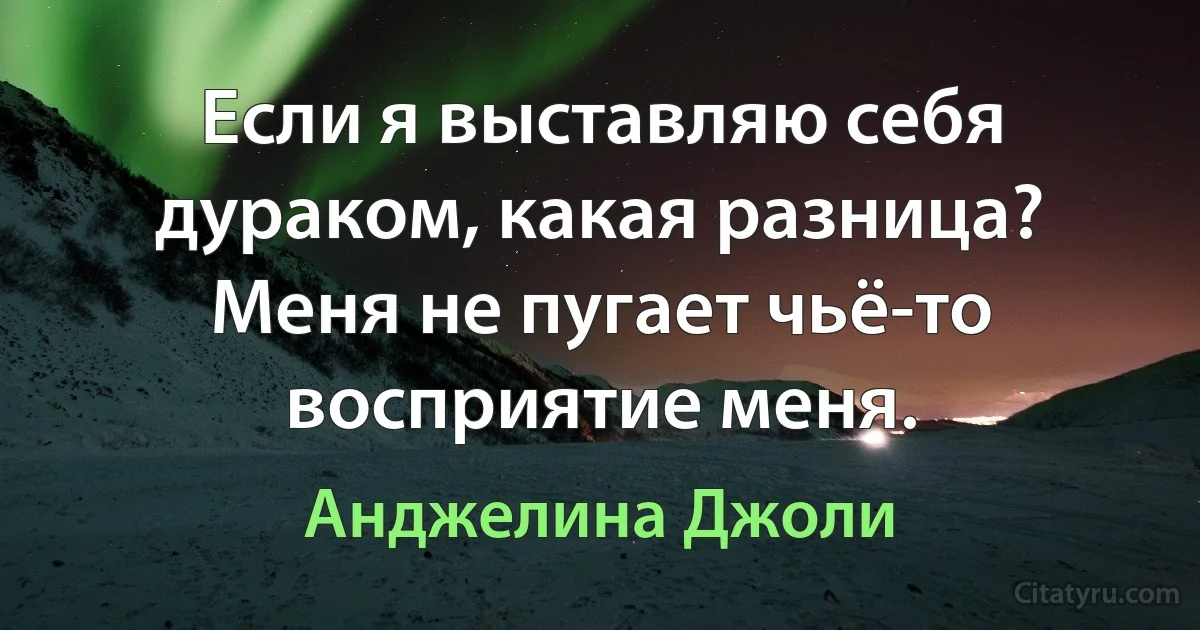Если я выставляю себя дураком, какая разница? Меня не пугает чьё-то восприятие меня. (Анджелина Джоли)