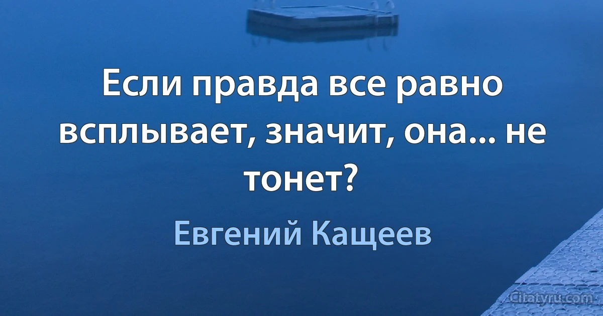 Если правда все равно всплывает, значит, она... не тонет? (Евгений Кащеев)