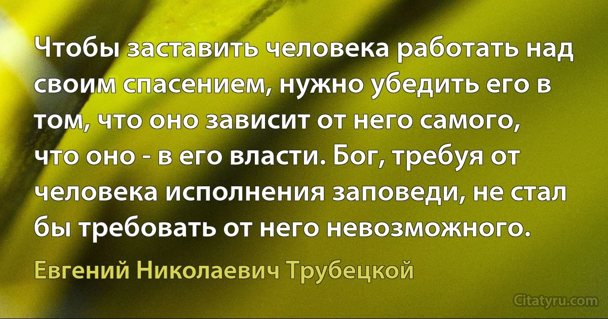 Чтобы заставить человека работать над своим спасением, нужно убедить его в том, что оно зависит от него самого, что оно - в его власти. Бог, требуя от человека исполнения заповеди, не стал бы требовать от него невозможного. (Евгений Николаевич Трубецкой)