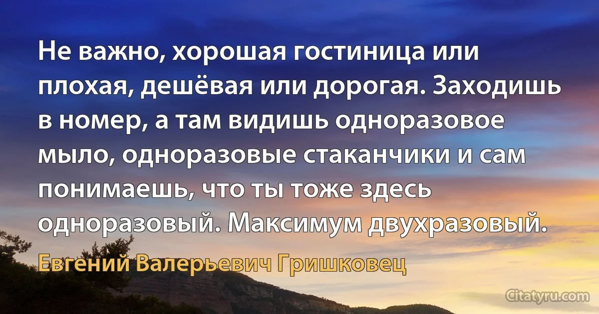 Не важно, хорошая гостиница или плохая, дешёвая или дорогая. Заходишь в номер, а там видишь одноразовое мыло, одноразовые стаканчики и сам понимаешь, что ты тоже здесь одноразовый. Максимум двухразовый. (Евгений Валерьевич Гришковец)