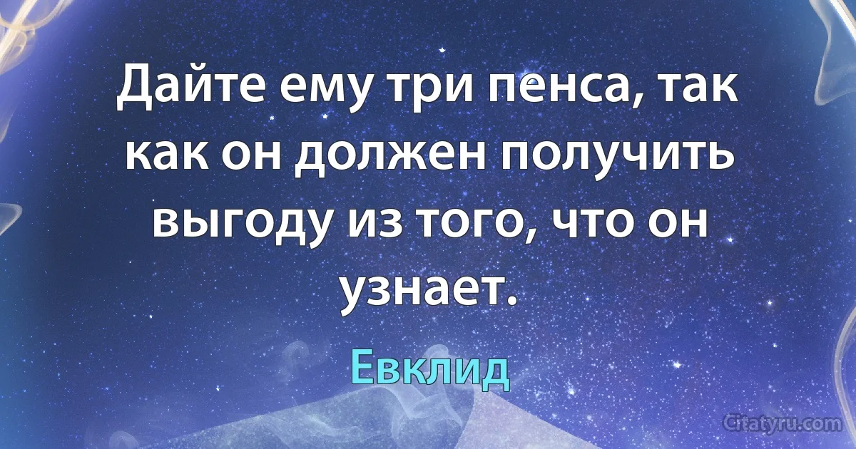 Дайте ему три пенса, так как он должен получить выгоду из того, что он узнает. (Евклид)