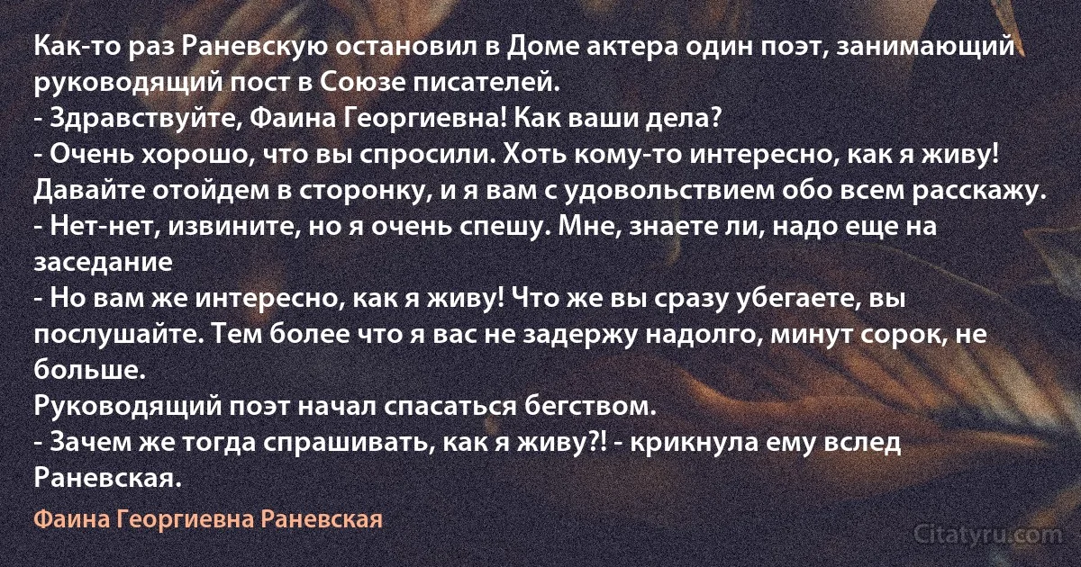 Как-то раз Раневскую остановил в Доме актера один поэт, занимающий руководящий пост в Союзе писателей.
- Здравствуйте, Фаина Георгиевна! Как ваши дела?
- Очень хорошо, что вы спросили. Хоть кому-то интересно, как я живу! Давайте отойдем в сторонку, и я вам с удовольствием обо всем расскажу.
- Нет-нет, извините, но я очень спешу. Мне, знаете ли, надо еще на заседание
- Но вам же интересно, как я живу! Что же вы сразу убегаете, вы послушайте. Тем более что я вас не задержу надолго, минут сорок, не больше.
Руководящий поэт начал спасаться бегством.
- Зачем же тогда спрашивать, как я живу?! - крикнула ему вслед Раневская. (Фаина Георгиевна Раневская)