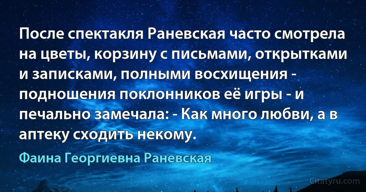 После спектакля Раневская часто смотрела на цветы, корзину с письмами, открытками и записками, полными восхищения - подношения поклонников её игры - и печально замечала: - Как много любви, а в аптеку сходить некому. (Фаина Георгиевна Раневская)