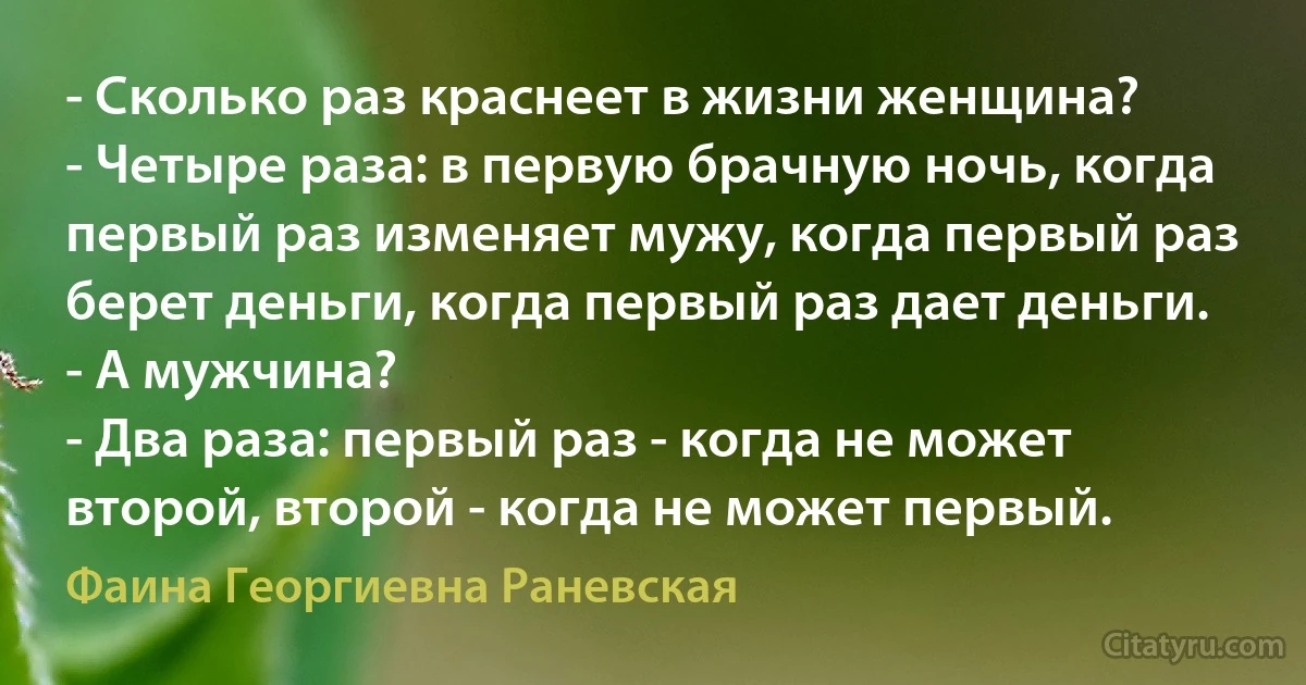 - Сколько раз краснеет в жизни женщина?
- Четыре раза: в первую брачную ночь, когда первый раз изменяет мужу, когда первый раз берет деньги, когда первый раз дает деньги.
- А мужчина?
- Два раза: первый раз - когда не может второй, второй - когда не может первый. (Фаина Георгиевна Раневская)