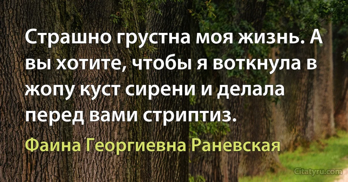 Страшно грустна моя жизнь. А вы хотите, чтобы я воткнула в жопу куст сирени и делала перед вами стриптиз. (Фаина Георгиевна Раневская)