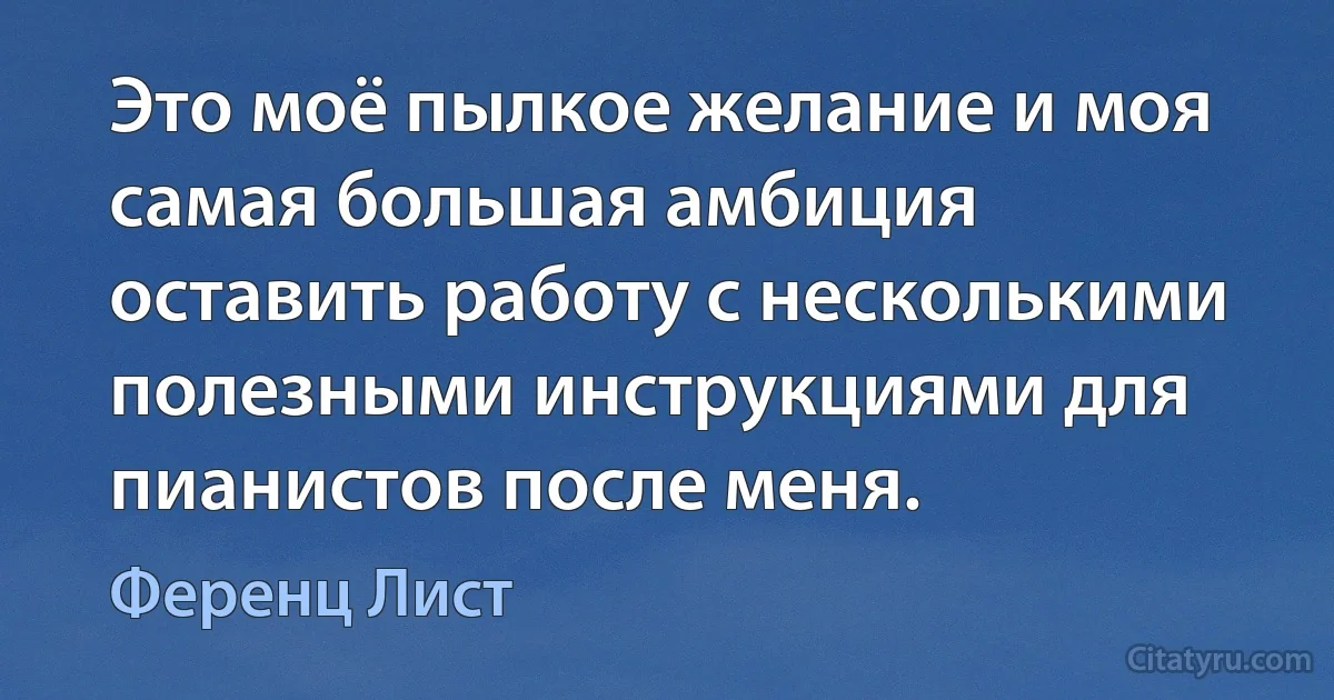 Это моё пылкое желание и моя самая большая амбиция оставить работу с несколькими полезными инструкциями для пианистов после меня. (Ференц Лист)