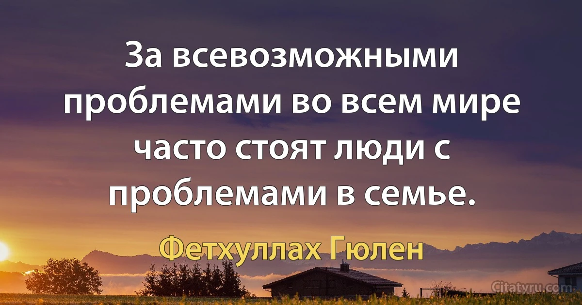 За всевозможными проблемами во всем мире часто стоят люди с проблемами в семье. (Фетхуллах Гюлен)