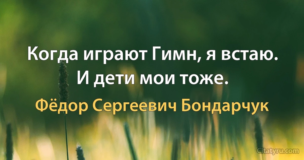 Когда играют Гимн, я встаю. И дети мои тоже. (Фёдор Сергеевич Бондарчук)