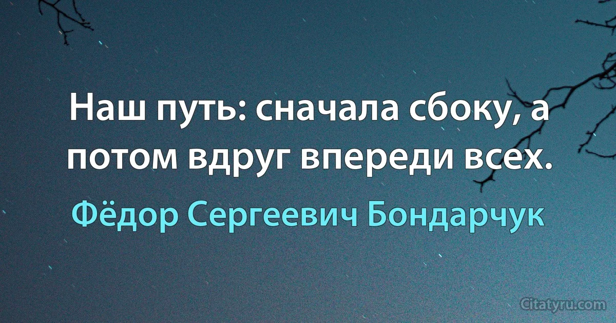 Наш путь: сначала сбоку, а потом вдруг впереди всех. (Фёдор Сергеевич Бондарчук)