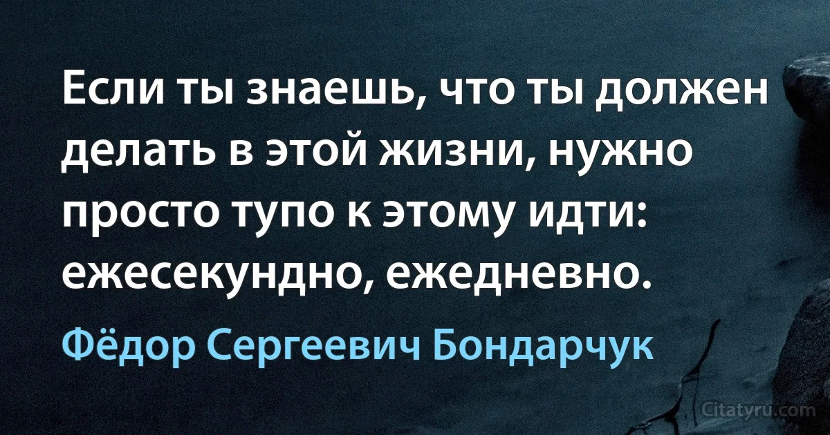 Если ты знаешь, что ты должен делать в этой жизни, нужно просто тупо к этому идти: ежесекундно, ежедневно. (Фёдор Сергеевич Бондарчук)