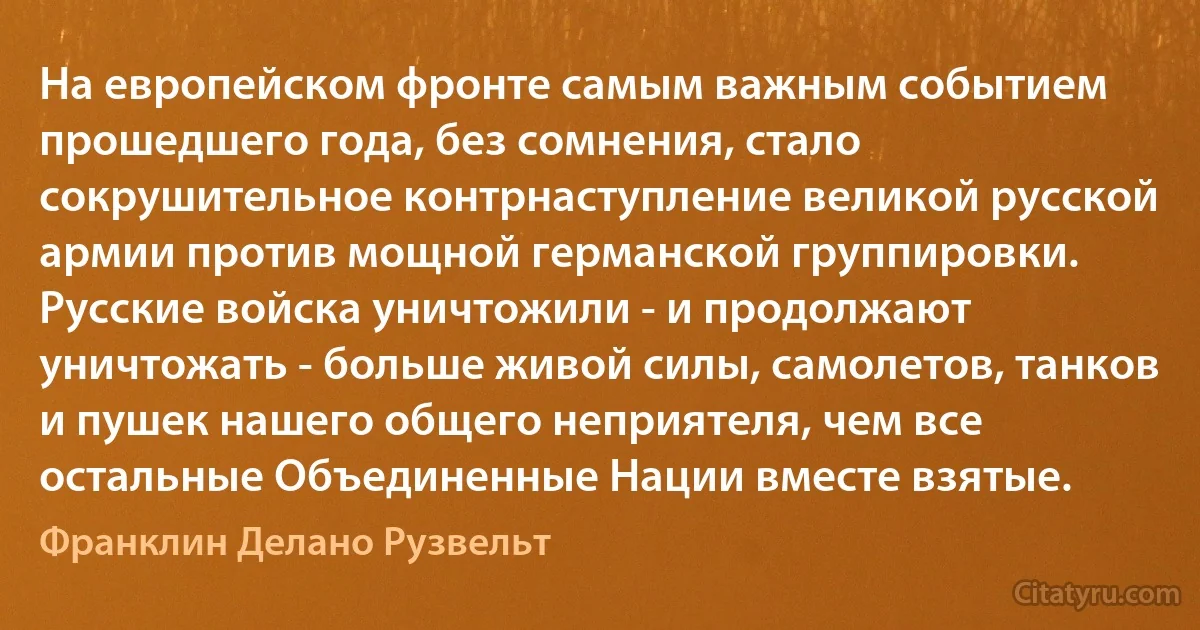 На европейском фронте самым важным событием прошедшего года, без сомнения, стало сокрушительное контрнаступление великой русской армии против мощной германской группировки. Русские войска уничтожили - и продолжают уничтожать - больше живой силы, самолетов, танков и пушек нашего общего неприятеля, чем все остальные Объединенные Нации вместе взятые. (Франклин Делано Рузвельт)