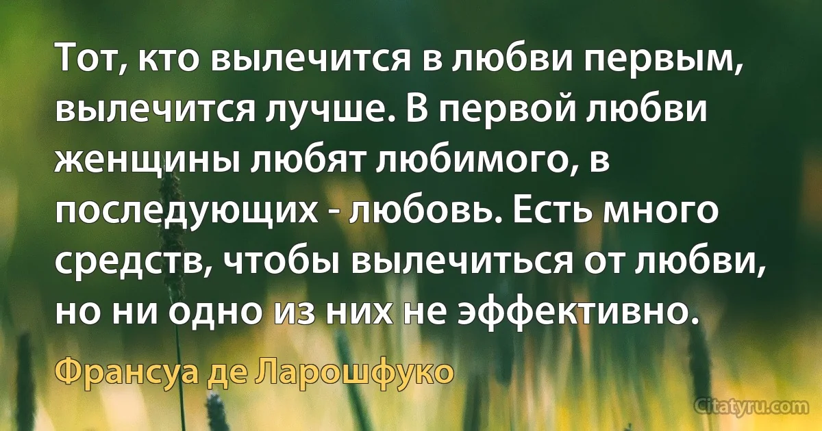 Тот, кто вылечится в любви первым, вылечится лучше. В первой любви женщины любят любимого, в последующих - любовь. Есть много средств, чтобы вылечиться от любви, но ни одно из них не эффективно. (Франсуа де Ларошфуко)