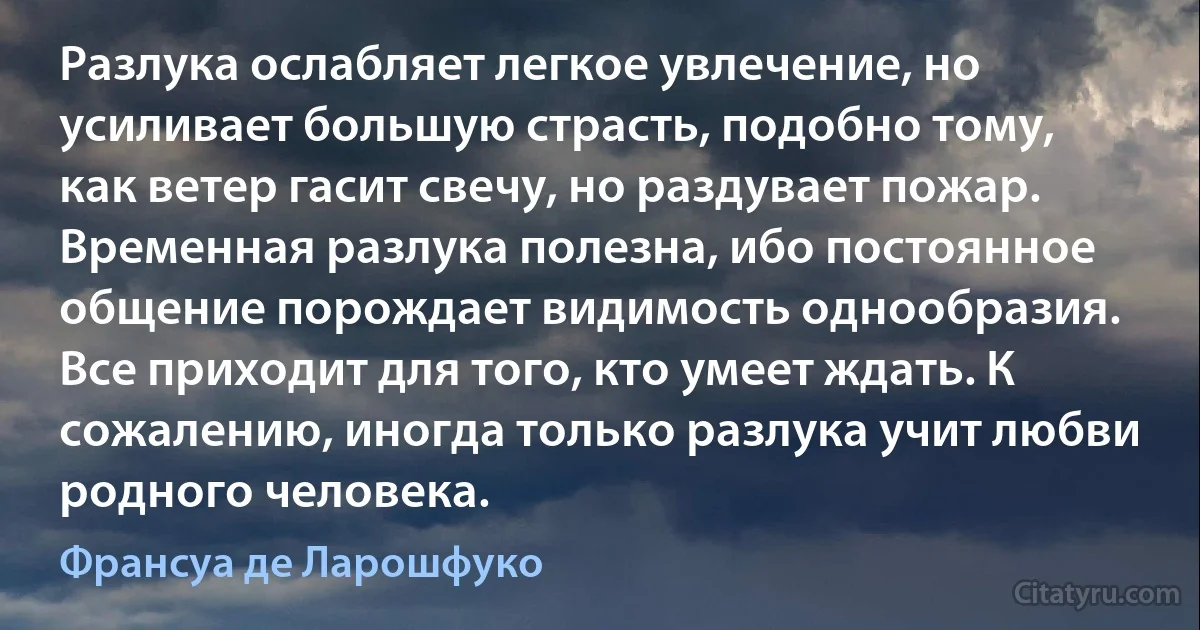 Разлука ослабляет легкое увлечение, но усиливает большую страсть, подобно тому, как ветер гасит свечу, но раздувает пожар. Временная разлука полезна, ибо постоянное общение порождает видимость однообразия. Все приходит для того, кто умеет ждать. К сожалению, иногда только разлука учит любви родного человека. (Франсуа де Ларошфуко)