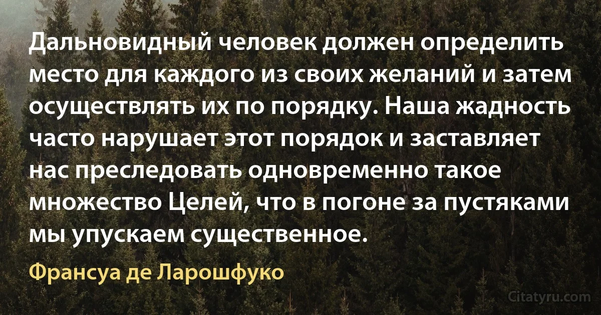 Дальновидный человек должен определить место для каждого из своих желаний и затем осуществлять их по порядку. Наша жадность часто нарушает этот порядок и заставляет нас преследовать одновременно такое множество Целей, что в погоне за пустяками мы упускаем существенное. (Франсуа де Ларошфуко)