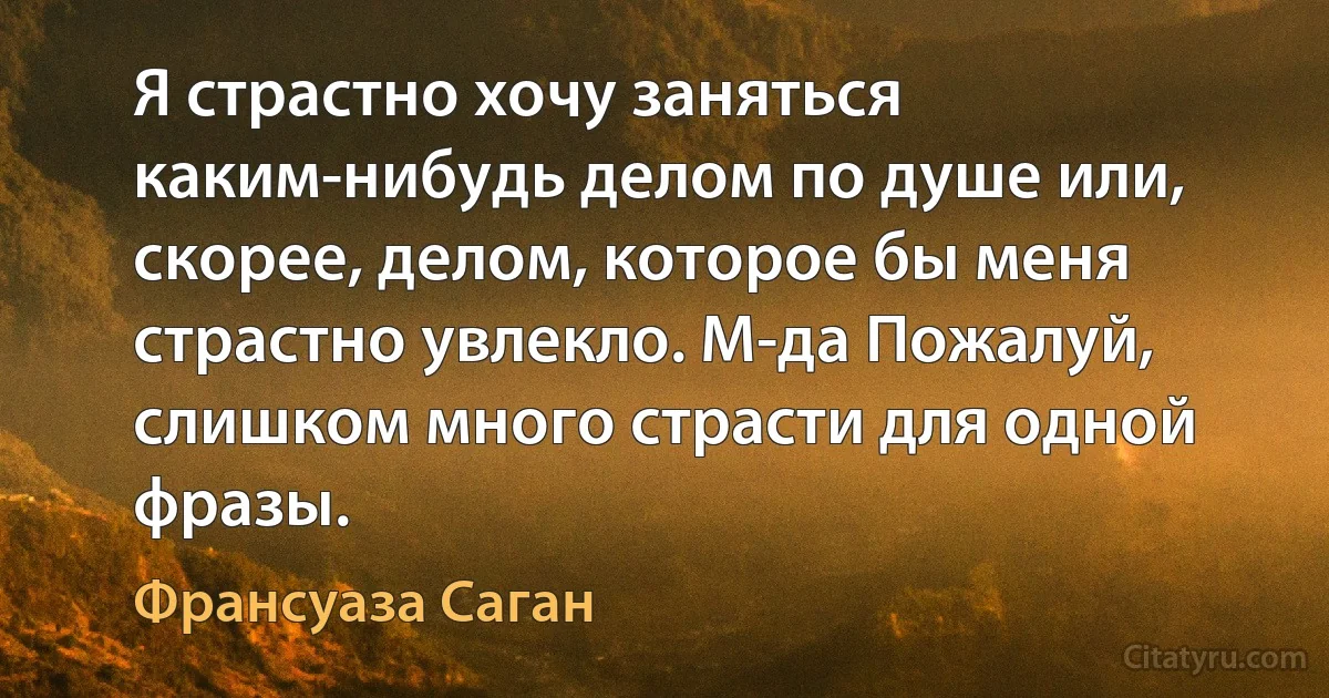 Я страстно хочу заняться каким-нибудь делом по душе или, скорее, делом, которое бы меня страстно увлекло. М-да Пожалуй, слишком много страсти для одной фразы. (Франсуаза Саган)