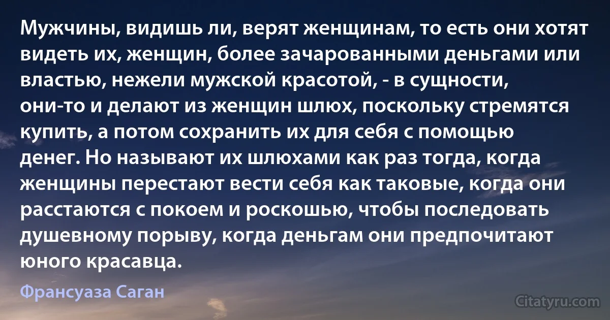 Мужчины, видишь ли, верят женщинам, то есть они хотят видеть их, женщин, более зачарованными деньгами или властью, нежели мужской красотой, - в сущности, они-то и делают из женщин шлюх, поскольку стремятся купить, а потом сохранить их для себя с помощью денег. Но называют их шлюхами как раз тогда, когда женщины перестают вести себя как таковые, когда они расстаются с покоем и роскошью, чтобы последовать душевному порыву, когда деньгам они предпочитают юного красавца. (Франсуаза Саган)