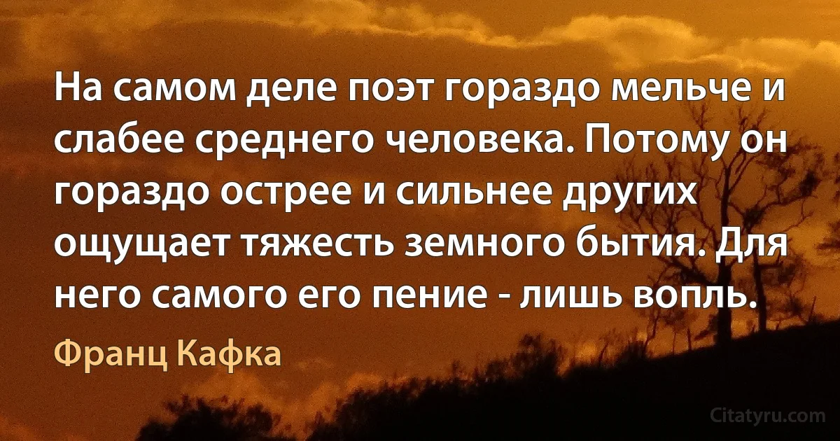 На самом деле поэт гораздо мельче и слабее среднего человека. Потому он гораздо острее и сильнее других ощущает тяжесть земного бытия. Для него самого его пение - лишь вопль. (Франц Кафка)