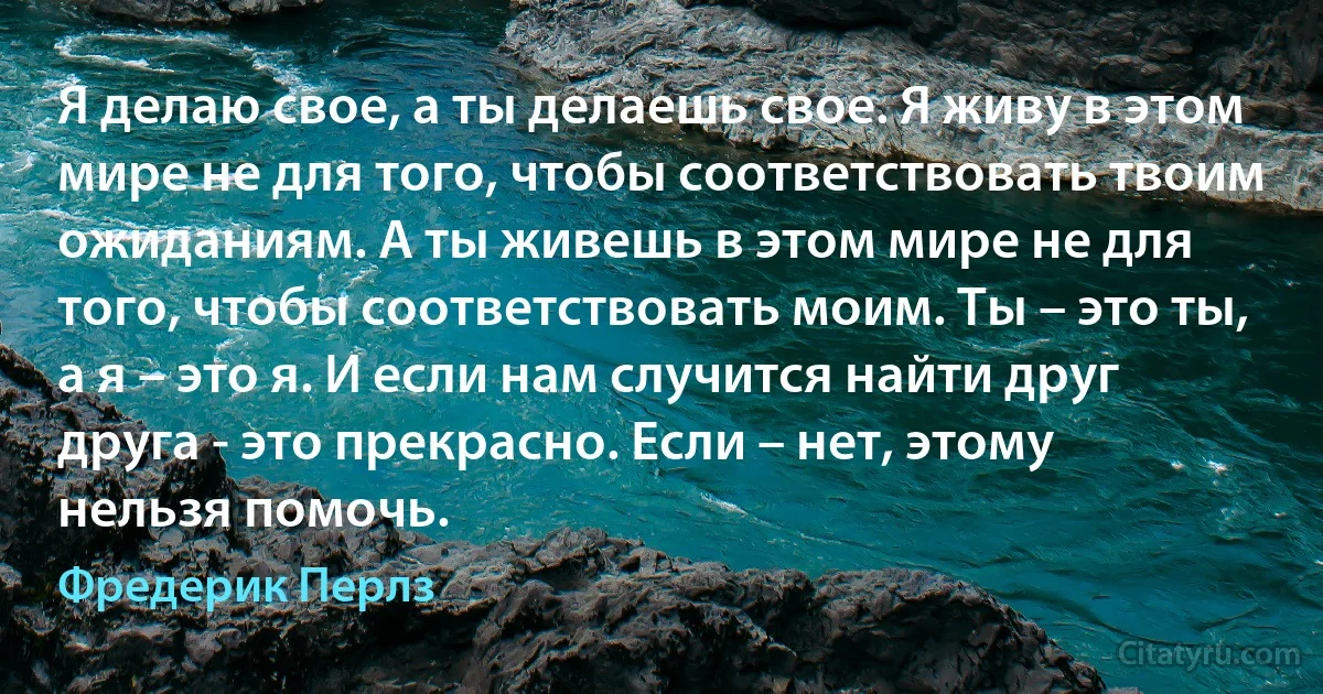 Я делаю свое, а ты делаешь свое. Я живу в этом мире не для того, чтобы соответствовать твоим ожиданиям. А ты живешь в этом мире не для того, чтобы соответствовать моим. Ты – это ты, а я – это я. И если нам случится найти друг друга - это прекрасно. Если – нет, этому нельзя помочь. (Фредерик Перлз)