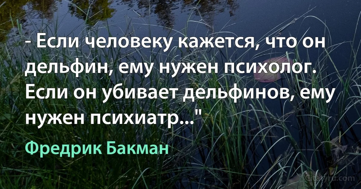 - Если человеку кажется, что он дельфин, ему нужен психолог. Если он убивает дельфинов, ему нужен психиатр..." (Фредрик Бакман)