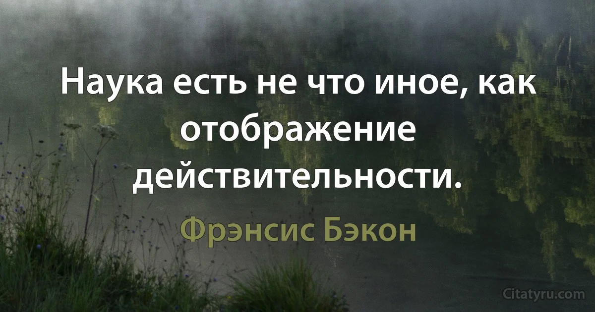 Наука есть не что иное, как отображение действительности. (Фрэнсис Бэкон)