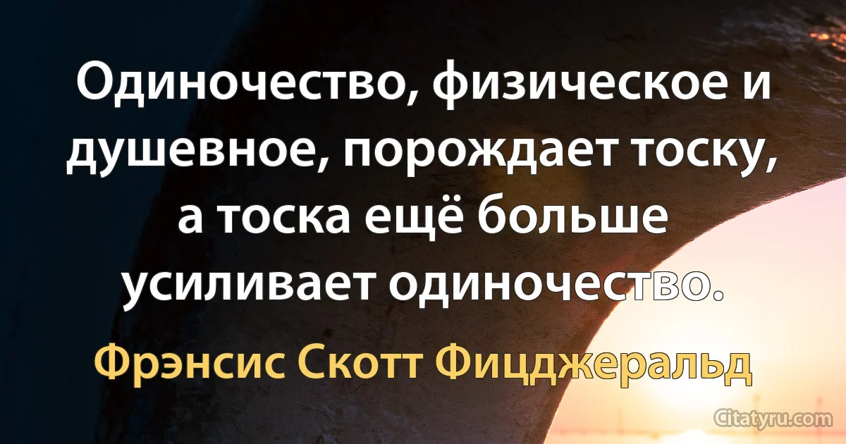 Одиночество, физическое и душевное, порождает тоску, а тоска ещё больше усиливает одиночество. (Фрэнсис Скотт Фицджеральд)