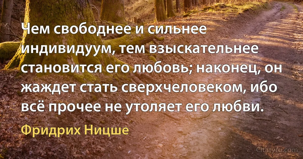 Чем свободнее и сильнее индивидуум, тем взыскательнее становится его любовь; наконец, он жаждет стать сверхчеловеком, ибо всё прочее не утоляет его любви. (Фридрих Ницше)