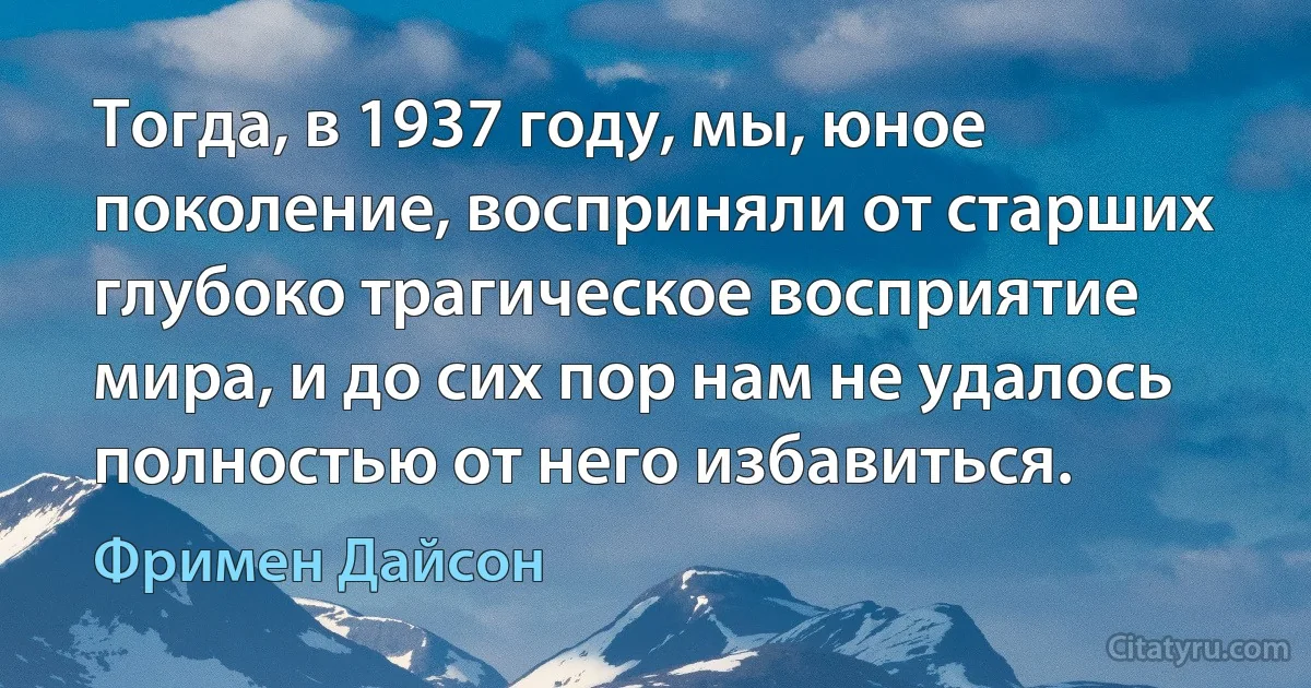 Тогда, в 1937 году, мы, юное поколение, восприняли от старших глубоко трагическое восприятие мира, и до сих пор нам не удалось полностью от него избавиться. (Фримен Дайсон)