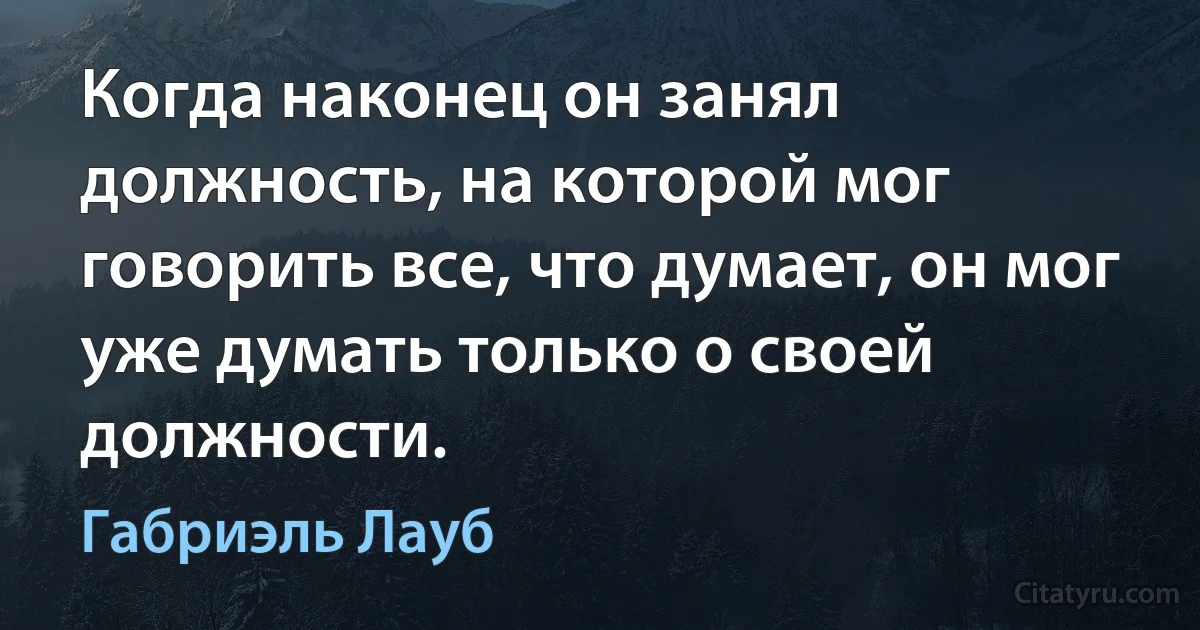 Когда наконец он занял должность, на которой мог говорить все, что думает, он мог уже думать только о своей должности. (Габриэль Лауб)