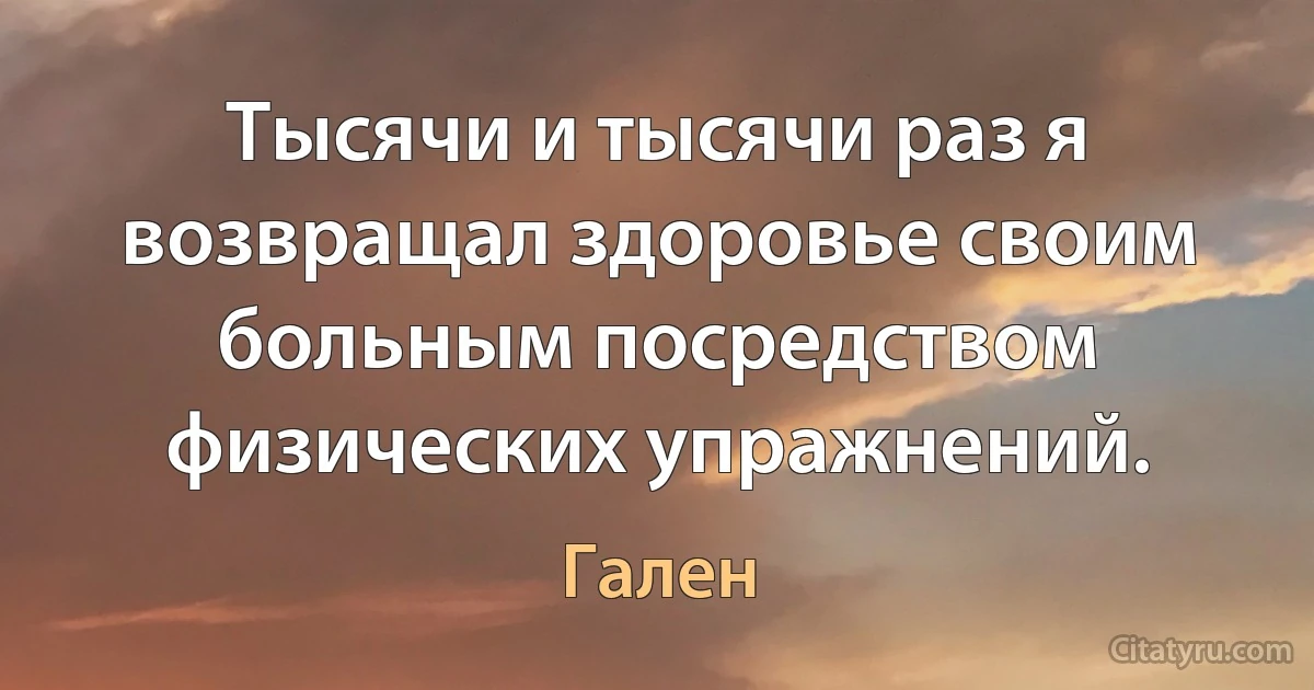 Тысячи и тысячи раз я возвращал здоровье своим больным посредством физических упражнений. (Гален)