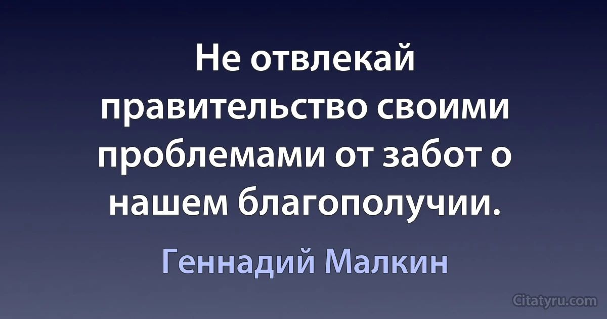 Не отвлекай правительство своими проблемами от забот о нашем благополучии. (Геннадий Малкин)