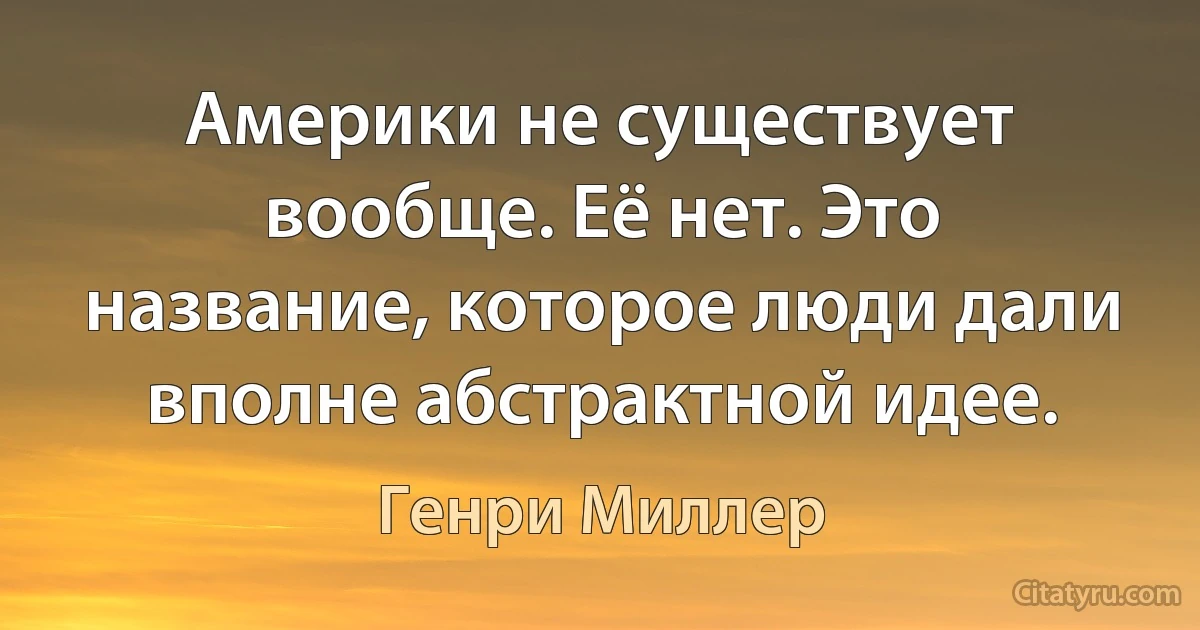 Америки не существует вообще. Её нет. Это название, которое люди дали вполне абстрактной идее. (Генри Миллер)