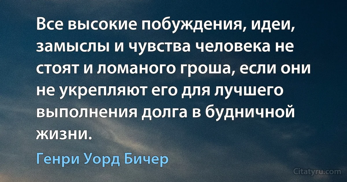 Все высокие побуждения, идеи, замыслы и чувства человека не стоят и ломаного гроша, если они не укрепляют его для лучшего выполнения долга в будничной жизни. (Генри Уорд Бичер)