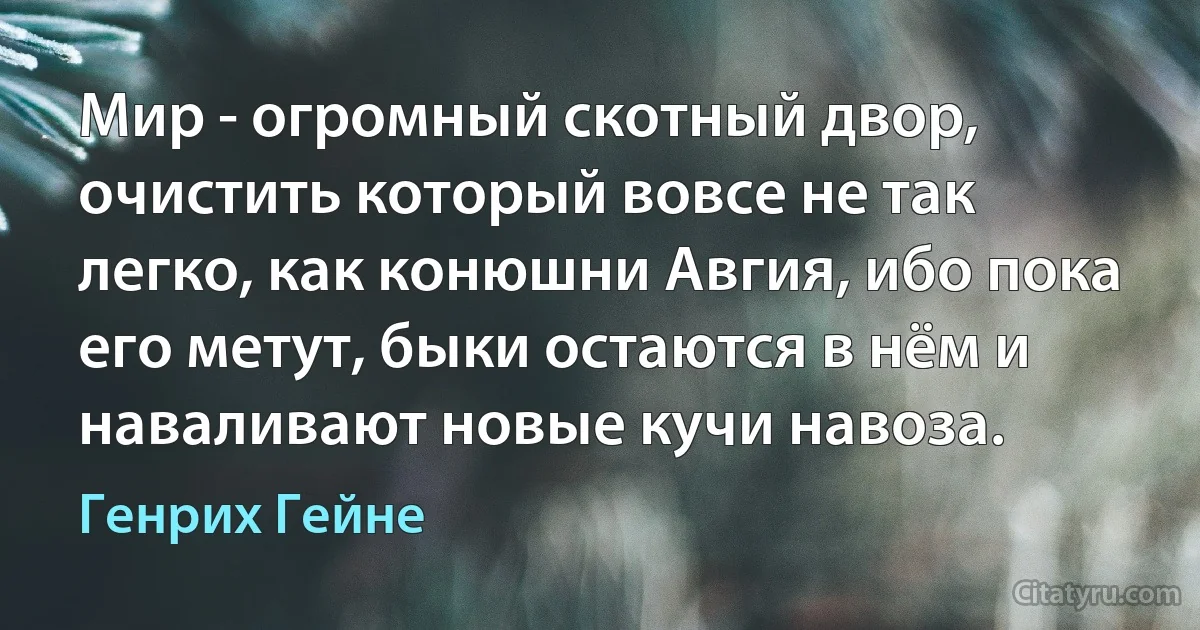 Мир - огромный скотный двор, очистить который вовсе не так легко, как конюшни Авгия, ибо пока его метут, быки остаются в нём и наваливают новые кучи навоза. (Генрих Гейне)