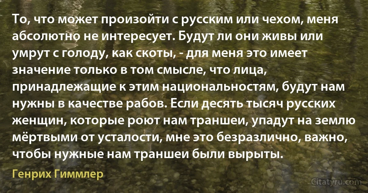 То, что может произойти с русским или чехом, меня абсолютно не интересует. Будут ли они живы или умрут с голоду, как скоты, - для меня это имеет значение только в том смысле, что лица, принадлежащие к этим национальностям, будут нам нужны в качестве рабов. Если десять тысяч русских женщин, которые роют нам траншеи, упадут на землю мёртвыми от усталости, мне это безразлично, важно, чтобы нужные нам траншеи были вырыты. (Генрих Гиммлер)