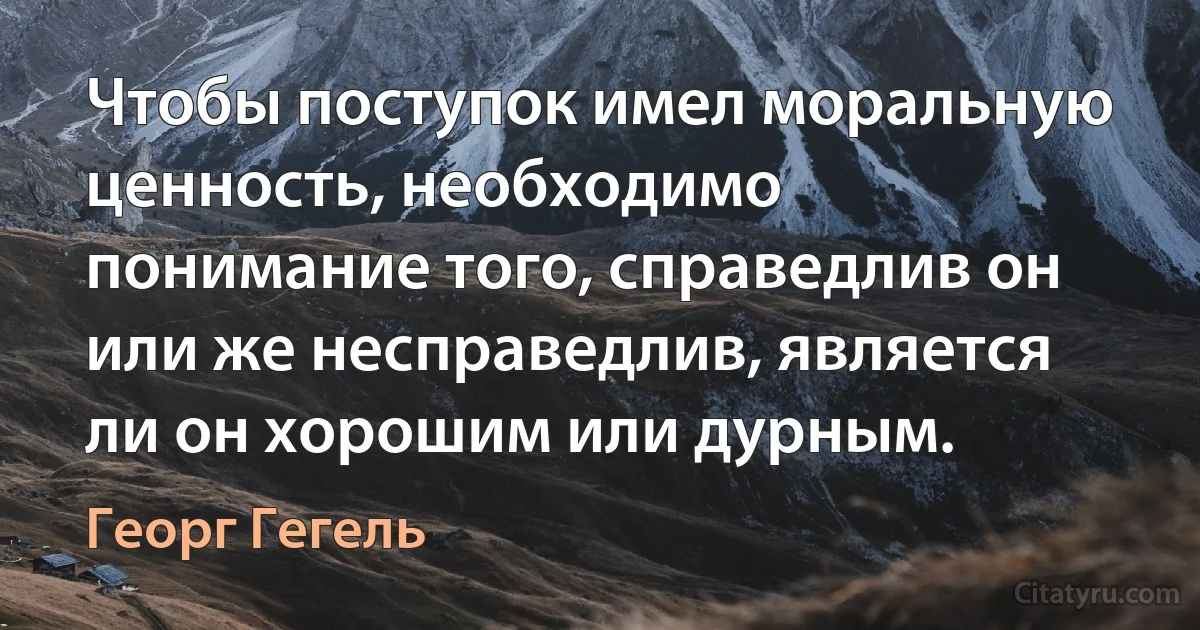 Чтобы поступок имел моральную ценность, необходимо понимание того, справедлив он или же несправедлив, является ли он хорошим или дурным. (Георг Гегель)