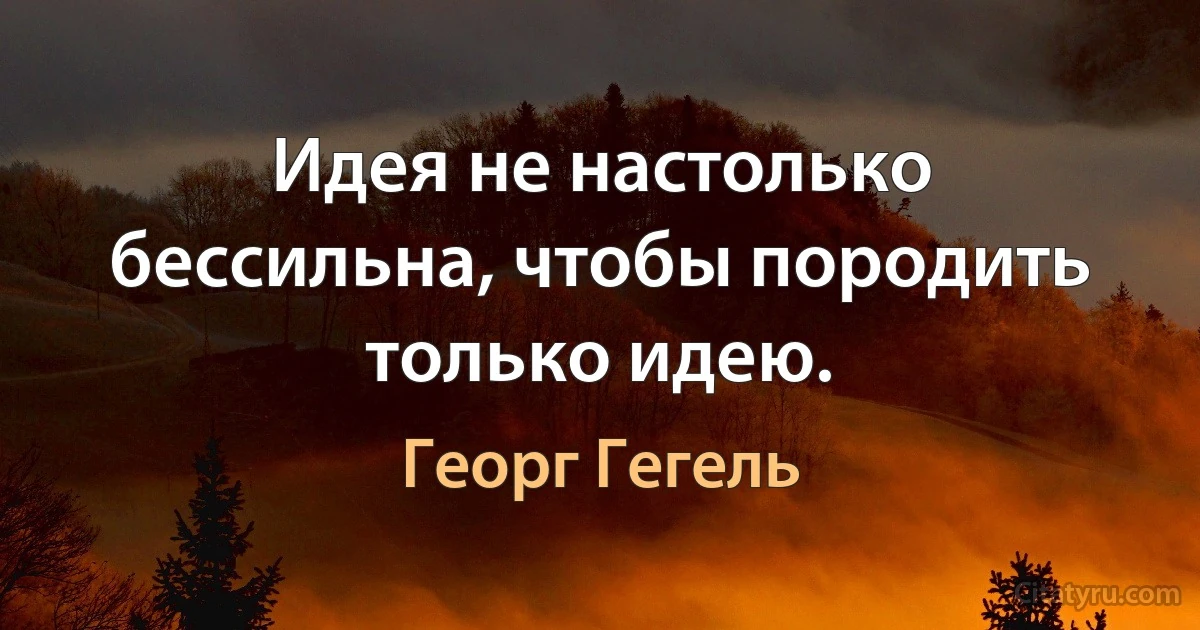 Идея не настолько бессильна, чтобы породить только идею. (Георг Гегель)