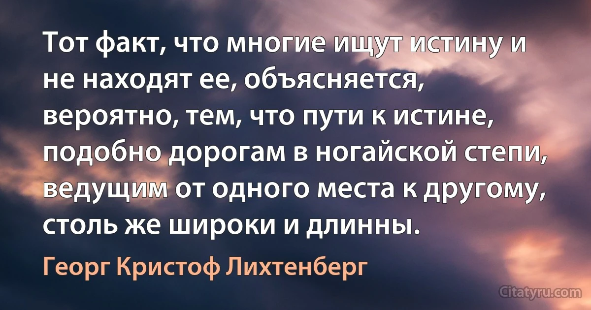 Тот факт, что многие ищут истину и не находят ее, объясняется, вероятно, тем, что пути к истине, подобно дорогам в ногайской степи, ведущим от одного места к другому, столь же широки и длинны. (Георг Кристоф Лихтенберг)