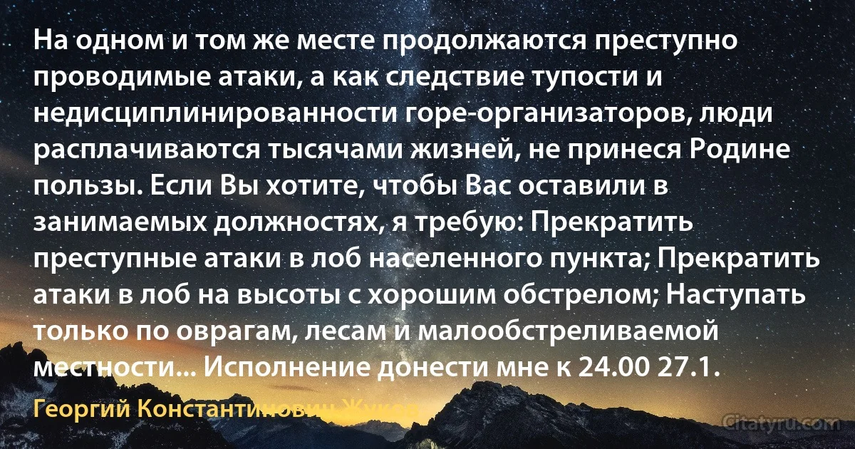 На одном и том же месте продолжаются преступно проводимые атаки, а как следствие тупости и недисциплинированности горе-организаторов, люди расплачиваются тысячами жизней, не принеся Родине пользы. Если Вы хотите, чтобы Вас оставили в занимаемых должностях, я требую: Прекратить преступные атаки в лоб населенного пункта; Прекратить атаки в лоб на высоты с хорошим обстрелом; Наступать только по оврагам, лесам и малообстреливаемой местности... Исполнение донести мне к 24.00 27.1. (Георгий Константинович Жуков)