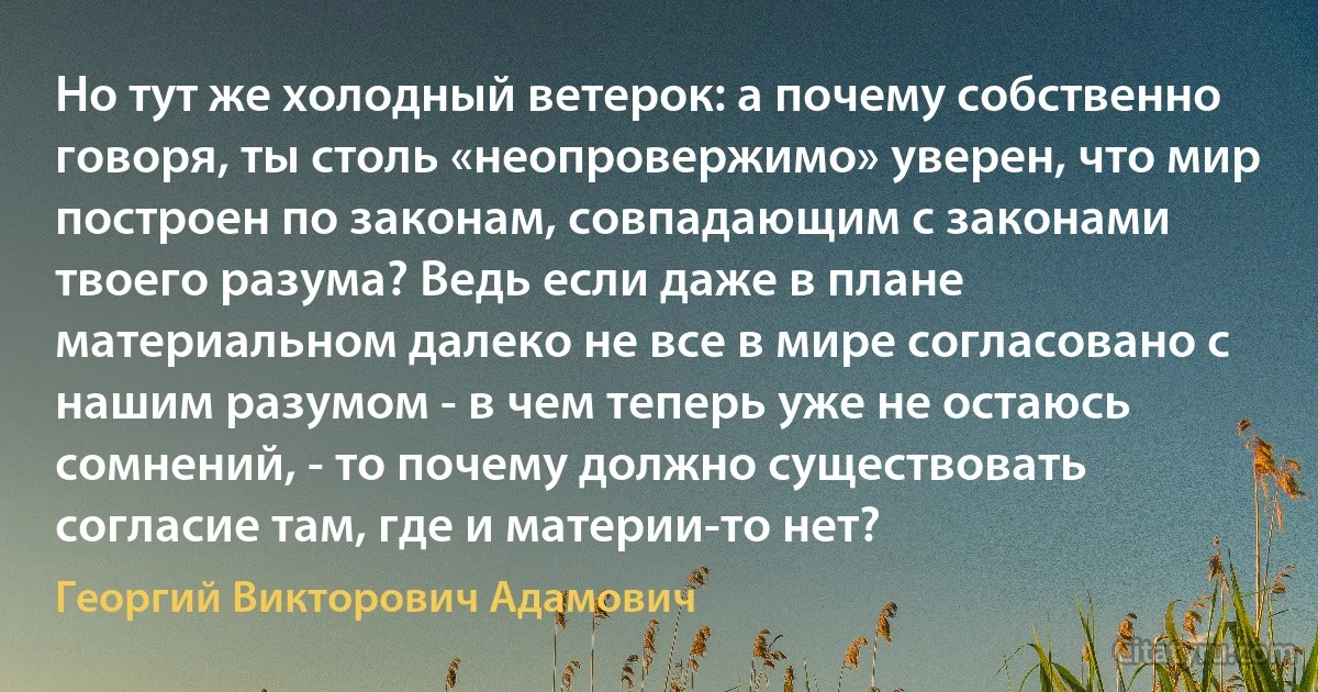 Но тут же холодный ветерок: а почему собственно говоря, ты столь «неопровержимо» уверен, что мир построен по законам, совпадающим с законами твоего разума? Ведь если даже в плане материальном далеко не все в мире согласовано с нашим разумом - в чем теперь уже не остаюсь сомнений, - то почему должно существовать согласие там, где и материи-то нет? (Георгий Викторович Адамович)