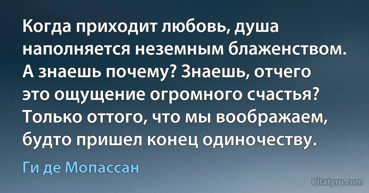 Когда приходит любовь, душа наполняется неземным блаженством. А знаешь почему? Знаешь, отчего это ощущение огромного счастья? Только оттого, что мы воображаем, будто пришел конец одиночеству. (Ги де Мопассан)