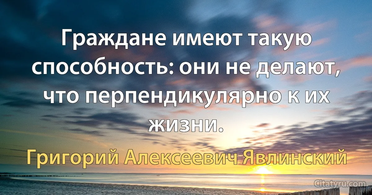 Граждане имеют такую способность: они не делают, что перпендикулярно к их жизни. (Григорий Алексеевич Явлинский)