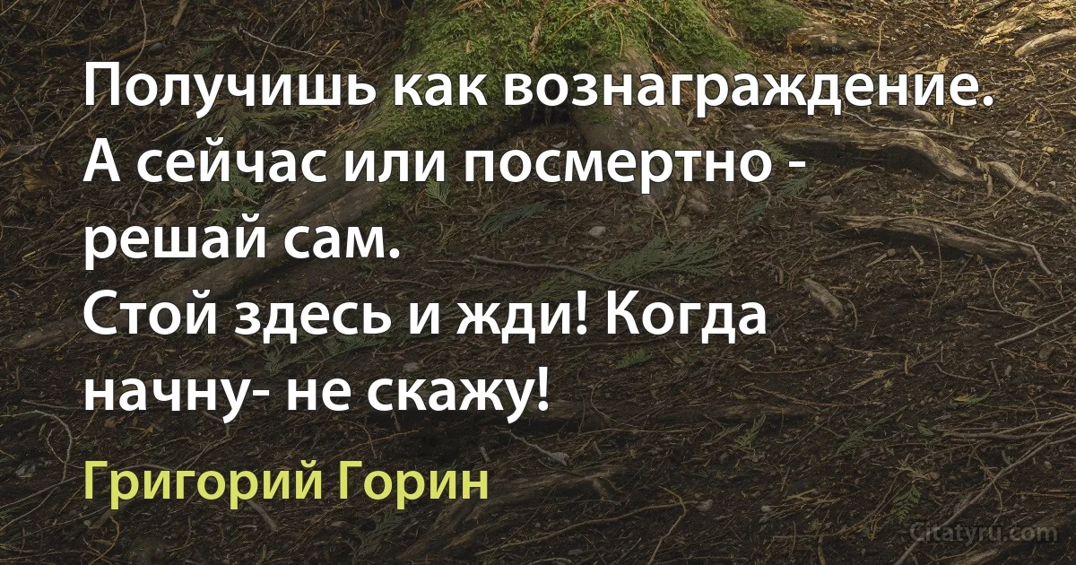 Получишь как вознаграждение. А сейчас или посмертно - решай сам.
Стой здесь и жди! Когда начну- не скажу! (Григорий Горин)