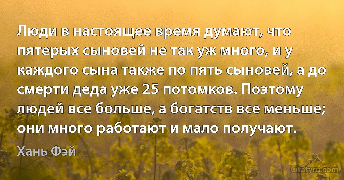 Люди в настоящее время думают, что пятерых сыновей не так уж много, и у каждого сына также по пять сыновей, а до смерти деда уже 25 потомков. Поэтому людей все больше, а богатств все меньше; они много работают и мало получают. (Хань Фэй)