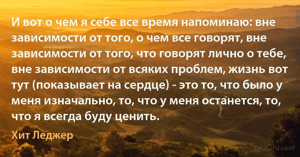 И вот о чем я себе все время напоминаю: вне зависимости от того, о чем все говорят, вне зависимости от того, что говорят лично о тебе, вне зависимости от всяких проблем, жизнь вот тут (показывает на сердце) - это то, что было у меня изначально, то, что у меня останется, то, что я всегда буду ценить. (Хит Леджер)